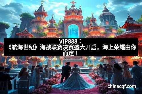 VIP888：《航海世纪》海战联赛决赛盛大开启，海上荣耀由你而定！